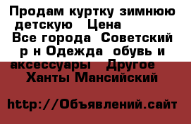 Продам куртку зимнюю детскую › Цена ­ 2 000 - Все города, Советский р-н Одежда, обувь и аксессуары » Другое   . Ханты-Мансийский